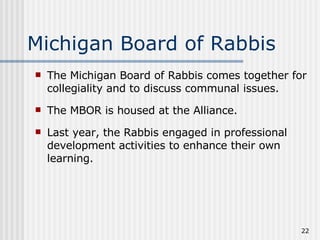 Michigan Board of Rabbis The Michigan Board of Rabbis comes together for collegiality and to discuss communal issues. The MBOR is housed at the Alliance.  Last year, the Rabbis engaged in professional development activities to enhance their own learning. 