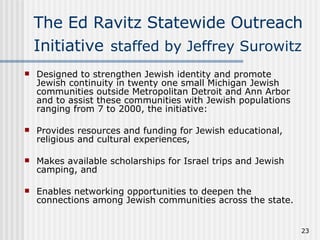 The Ed Ravitz Statewide Outreach Initiative   staffed by Jeffrey Surowitz Designed to strengthen Jewish identity and promote Jewish continuity in twenty one small Michigan Jewish communities outside Metropolitan Detroit and Ann Arbor and to assist these communities with Jewish populations ranging from 7 to 2000, the initiative: Provides resources and funding for Jewish educational, religious and cultural experiences,  Makes available scholarships for Israel trips and Jewish camping, and  Enables networking opportunities to deepen the connections among Jewish communities across the state. 