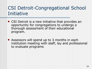 CSI Detroit-Congregational School Initiative CSI Detroit is a new initiative that provides an opportunity for congregations to undergo a thorough assessment of their educational program. Assessors will spend up to 3 months in each institution meeting with staff, lay and professional to evaluate programs 