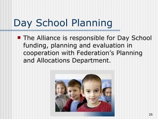 Day School Planning The Alliance is responsible for Day School funding, planning and evaluation in cooperation with Federation’s Planning and Allocations Department. 
