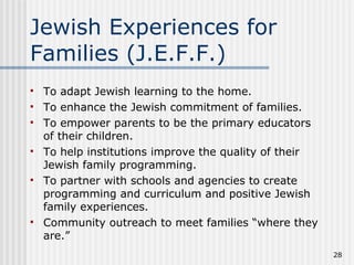 Jewish Experiences for Families (J.E.F.F.) To adapt Jewish learning to the home.  To enhance the Jewish commitment of families. To empower parents to be the primary educators of their children. To help institutions improve the quality of their Jewish family programming.  To partner with schools and agencies to create programming and curriculum and positive Jewish family experiences. Community outreach to meet families “where they are.” 