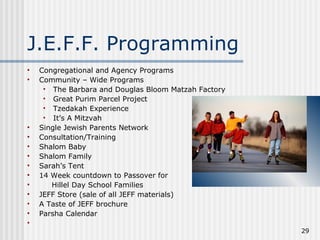 J.E.F.F. Programming Congregational and Agency Programs Community – Wide Programs The Barbara and Douglas Bloom Matzah Factory  Great Purim Parcel Project Tzedakah Experience It’s A Mitzvah Single Jewish Parents Network Consultation/Training Shalom Baby Shalom Family Sarah’s Tent 14 Week countdown to Passover for Hillel Day School Families JEFF Store (sale of all JEFF materials) A Taste of JEFF brochure Parsha Calendar 
