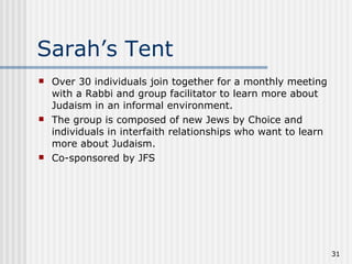 Sarah’s Tent Over 30 individuals join together for a monthly meeting with a Rabbi and group facilitator to learn more about Judaism in an informal environment. The group is composed of new Jews by Choice and individuals in interfaith relationships who want to learn more about Judaism. Co-sponsored by JFS 