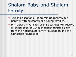 Shalom Baby and Shalom Family Jewish Educational Programming monthly for parents with newborns and young families. P.J. Library – Families of 1-5 year olds will receive a Jewish book or CD each month through a gift from the Applebaum Family Foundation and the Grinspoon Foundation. 