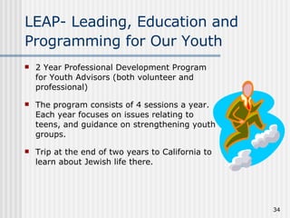 LEAP- Leading, Education and Programming for Our Youth   2 Year Professional Development Program for Youth Advisors (both volunteer and professional) The program consists of 4 sessions a year. Each year focuses on issues relating to teens, and guidance on strengthening youth groups. Trip at the end of two years to California to learn about Jewish life there.  