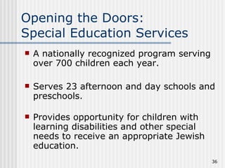 Opening the Doors:  Special Education Services A nationally recognized program serving over 700 children each year. Serves 23 afternoon and day schools and preschools. Provides opportunity for children with learning disabilities and other special needs to receive an appropriate Jewish education. 