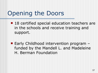 Opening the Doors 18 certified special education teachers are in the schools and receive training and support. Early Childhood intervention program – funded by the Mandell L. and Madeleine H. Berman Foundation 