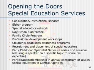 Opening the Doors Special Education Services Consultation/Instructional services Efshar program Special educators network Day School Conference Family Circle Program Professional development workshops Children’s disabilities awareness programs Recruitment and placement of special educators Early Childhood Specialist Series (a series of 6 sessions featuring a speaker on a specific topic to share his expertise) Participation/membership in annual consortium of Jewish special educators in Central Agencies. 