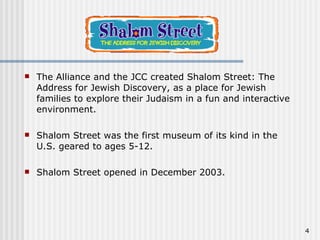 The Alliance and the JCC created Shalom Street: The Address for Jewish Discovery, as a place for Jewish families to explore their Judaism in a fun and interactive environment. Shalom Street was the first museum of its kind in the U.S. geared to ages 5-12.  Shalom Street opened in December 2003.  