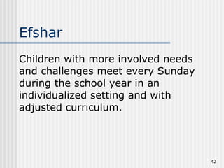 Children with more involved needs and challenges meet every Sunday during the school year in an individualized setting and with adjusted curriculum. Efshar 