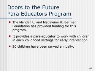 Doors to the Future Para Educators Program The Mandell L. and Madeleine H. Berman Foundation has provided funding for this program. It provides a para-educator to work with children in early childhood settings for early intervention. 20 children have been served annually. 