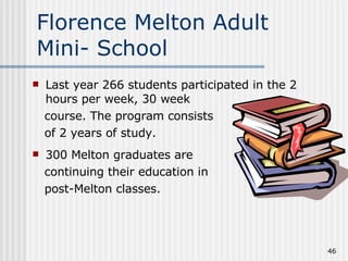 Florence Melton Adult Mini- School Last year 266 students participated in the 2 hours per week, 30 week course. The program consists  of 2 years of study. 300 Melton graduates are  continuing their education in  post-Melton classes. 