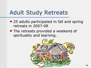 Adult Study Retreats 25 adults participated in fall and spring retreats in 2007-08 The retreats provided a weekend of spirituality and learning. 
