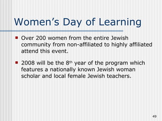 Women’s Day of Learning Over 200 women from the entire Jewish community from non-affiliated to highly affiliated attend this event. 2008 will be the 8 th  year of the program which features a nationally known Jewish woman scholar and local female Jewish teachers. 