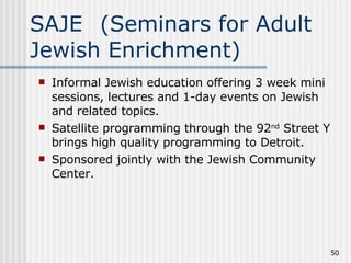 SAJE (Seminars for Adult Jewish Enrichment) Informal Jewish education offering 3 week mini sessions, lectures and 1-day events on Jewish and related topics. Satellite programming through the 92 nd  Street Y brings high quality programming to Detroit. Sponsored jointly with the Jewish Community Center. 