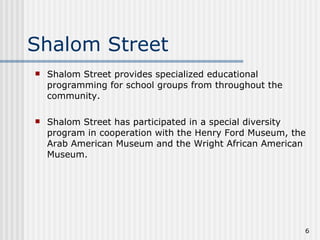 Shalom Street Shalom Street provides specialized educational programming for school groups from throughout the community. Shalom Street has participated in a special diversity program in cooperation with the Henry Ford Museum, the Arab American Museum and the Wright African American Museum.  