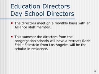 Education Directors  Day School Directors The directors meet on a monthly basis with an Alliance staff member. This summer the directors from the congregation schools will have a retreat; Rabbi Eddie Feinstein from Los Angeles will be the scholar in residence. 