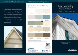 F
A
A beautiful new look for
a classic accent.
Q u a l i t y S o f f i t S y s t e m s
A Rich Pallette of Exterior Design OptionsA Beautiful Finish Has Never Been Easier
Alside PO Box 2010 Akron, Ohio 44309
1-800-922-6009 www.alside.com
©2013 Alside. Alside is a registered trademark of AMI. Specifications subject to change without notice. Printed in USA 5/13
7.5M/OP 75-2220-01
Please recycle
Glacier White Antique Parchment Natural Linen
Platinum Gray Cape Cod Gray Mystic Blue
(soffit use only)
Coastal Sage
(soffit use only)
Juniper Ridge
(soffit use only)
Adobe Cream
Colonial Ivory Maple Monterey Sand
Vintage Wicker
(soffit use only)
Tuscan Clay
(soffit use only)
London Brown
(soffit use only)
15 popular colors coordinate with all Alside siding,
trim and accessories.
Note: Solid and aerated matte available in Glacier White only.
Colors are as accurate as printing techniques allow. Make final color selections using actual
vinyl samples.
UUse this popular soffit panel to enhance
the beauty of eaves, porch ceilings and
entry ways. Or to create elegant vertical
siding installations. Alliance T4 gives
you everything you want in a beautiful,
easy-care soffit.
Solid panels create striking accents at entrances and gable ends.
Pertains to Alliance Solid
Soffit used as vertical siding.
Consult the VSI website at
www.vinylsiding.org for
a current list of certified
products and colors.
NEW!
 