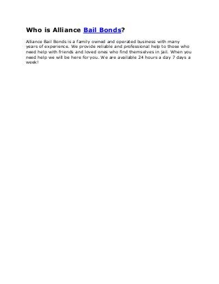 Who is Alliance Bail Bonds?
Alliance Bail Bonds is a family owned and operated business with many
years of experience. We provide reliable and professional help to those who
need help with friends and loved ones who find themselves in jail. When you
need help we will be here for you. We are available 24 hours a day 7 days a
week!
 