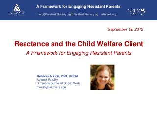 A Framework for Engaging Resistant Parents
Info@FamiliesInSociety.org

FamiliesInSociety.org

alliance1.org

September 18, 2012

Reactance and the Child Welfare Client
A Framework for Engaging Resistant Parents

Rebecca Mirick, PhD, LICSW
Adjunct Faculty
Simmons School of Social Work
mirick@simmons.edu

 