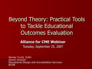 Alliance for CME Webinar Tuesday, September 25, 2007 Beyond Theory: Practical Tools to Tackle Educational Outcomes Evaluation Wendy Turell, DrPH Senior Director Educational Design and Accreditation Services BCME 