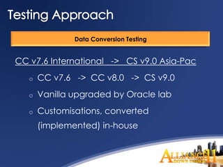 Data Conversion Testing


CC v7.6 International -> CS v9.0 Asia-Pac
   o   CC v7.6 -> CC v8.0 -> CS v9.0
   o   Vanilla upgraded by Oracle lab
   o   Customisations, converted
       (implemented) in-house
 