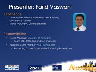 Experience
  o   12 years IT experience in Development & Testing
  o   Conference Speaker
  o   Techie / Grumpy / Unsatisfied Tester



Responsibilities
 •    Testing Manager, University of Auckland
       o Team of 8 - 20 Testers and Test Engineers
 •    Associate Board Member, ANZ Testing Board
       o   Enhancing Career Opportunities for Testing Professionals
 