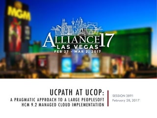 UCPATH AT UCOP:
A PRAGMATIC APPROACH TO A LARGE PEOPLESOFT
HCM 9.2 MANAGED CLOUD IMPLEMENTATION
SESSION 3891
February 28, 2017
 