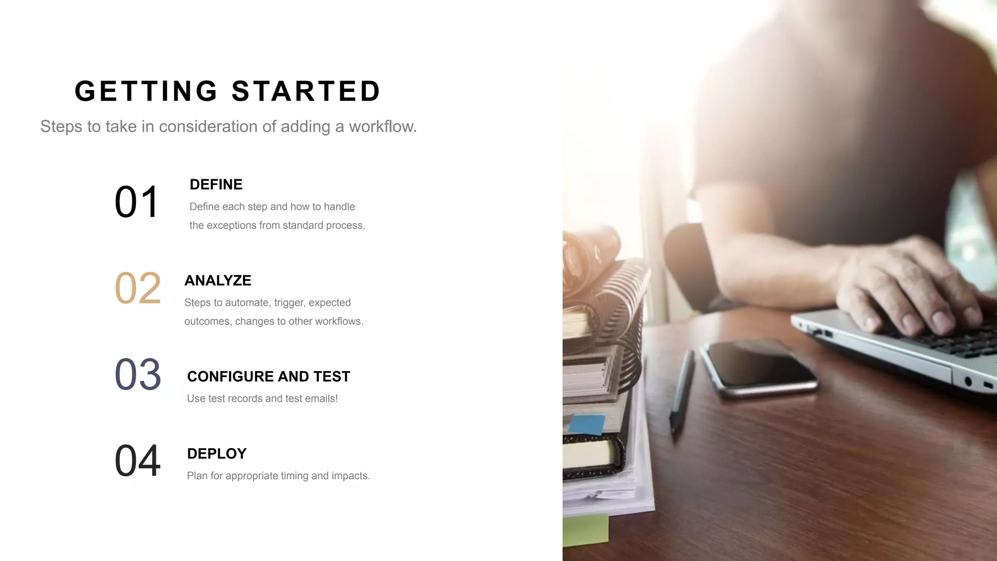 10
DEFINE
Define each step and how to handle
the exceptions from standard process.
01
ANALYZE
Steps to automate, trigger, expected
outcomes, changes to other workflows.
02
CONFIGURE AND TEST
Use test records and test emails!
03
GETTING STARTED
Steps to take in consideration of adding a workflow.
DEPLOY
Plan for appropriate timing and impacts.04
 