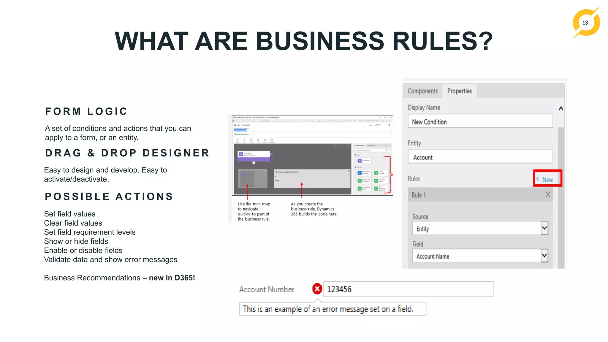 13
WHAT ARE BUSINESS RULES?
F O R M L O G I C
A set of conditions and actions that you can
apply to a form, or an entity.
P O S S I B L E A C T I O N S
Set field values
Clear field values
Set field requirement levels
Show or hide fields
Enable or disable fields
Validate data and show error messages
Business Recommendations – new in D365!
D R A G & D R O P D E S I G N E R
Easy to design and develop. Easy to
activate/deactivate.
 