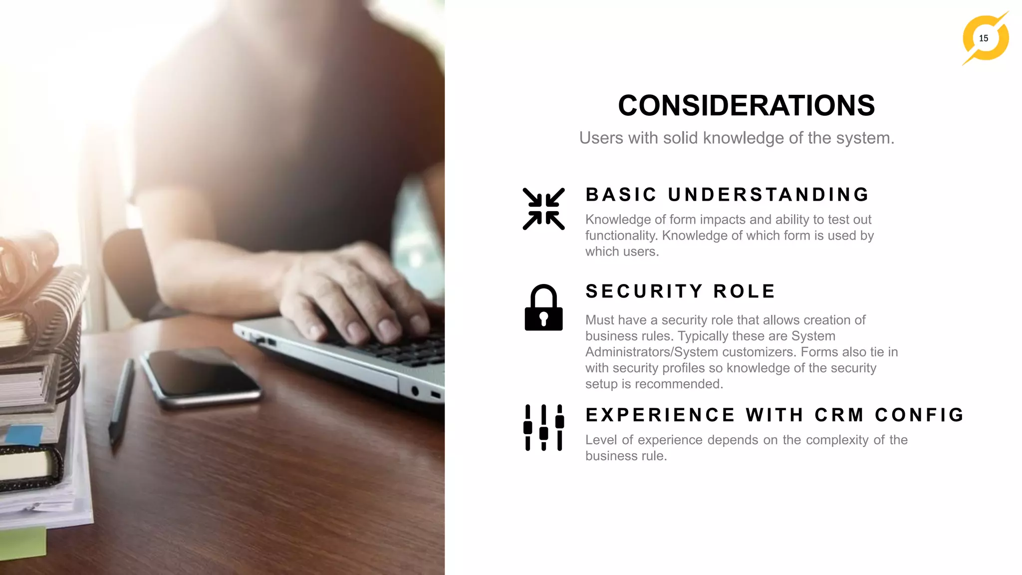 15
CONSIDERATIONS
Users with solid knowledge of the system.
Knowledge of form impacts and ability to test out
functionality. Knowledge of which form is used by
which users.
B A S I C U N D E R S TA N D I N G
Must have a security role that allows creation of
business rules. Typically these are System
Administrators/System customizers. Forms also tie in
with security profiles so knowledge of the security
setup is recommended.
S E C U R I T Y R O L E
Level of experience depends on the complexity of the
business rule.
E X P E R I E N C E W I T H C R M C O N F I G
 