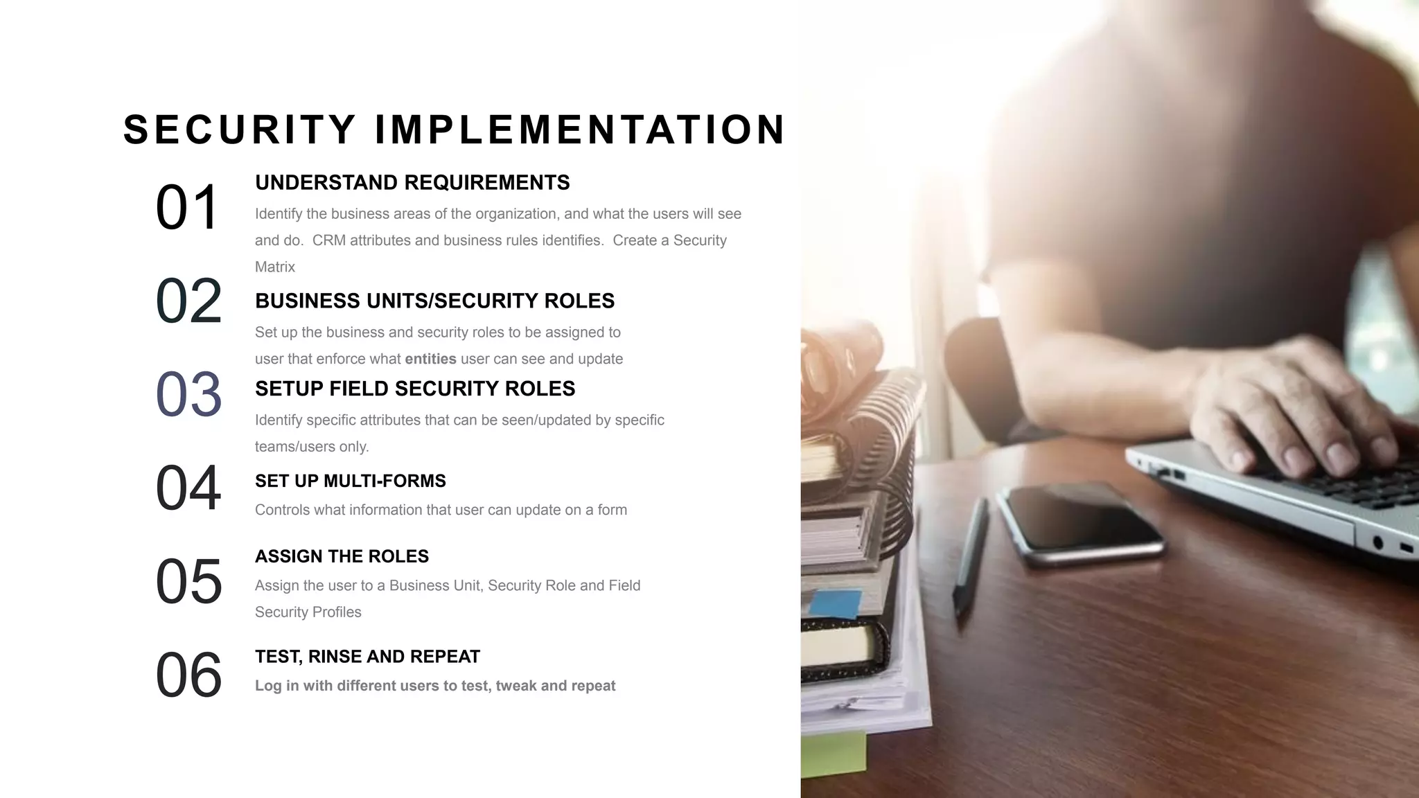 25
UNDERSTAND REQUIREMENTS
Identify the business areas of the organization, and what the users will see
and do. CRM attributes and business rules identifies. Create a Security
Matrix
01
BUSINESS UNITS/SECURITY ROLES
Set up the business and security roles to be assigned to
user that enforce what entities user can see and update
02
SETUP FIELD SECURITY ROLES
Identify specific attributes that can be seen/updated by specific
teams/users only.
03
SECURITY IMPLEMENTATION
SET UP MULTI-FORMS
Controls what information that user can update on a form04
ASSIGN THE ROLES
Assign the user to a Business Unit, Security Role and Field
Security Profiles
05
TEST, RINSE AND REPEAT
Log in with different users to test, tweak and repeat06
 