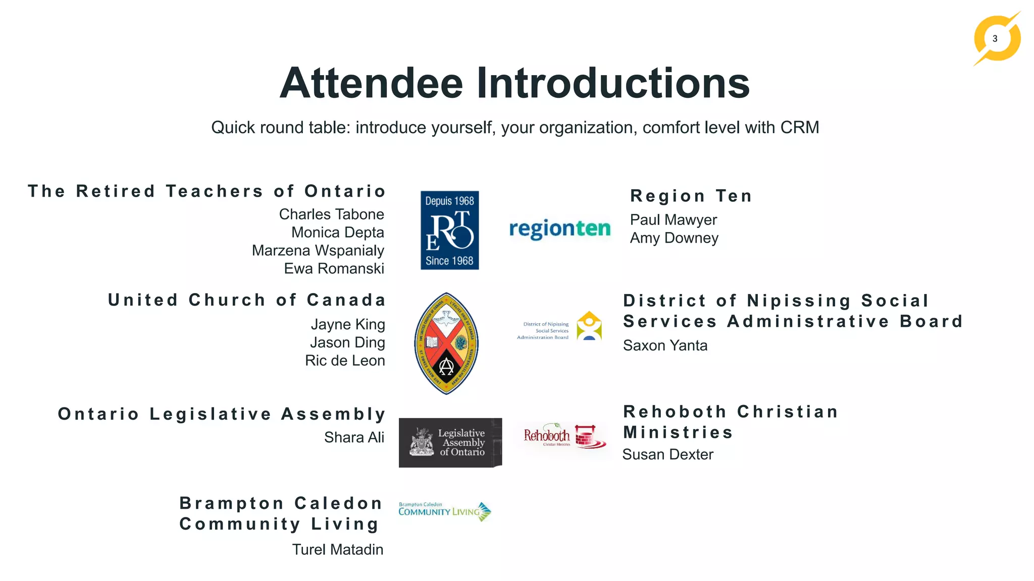 3
T h e R e t i r e d Te a c h e r s o f O n t a r i o
Charles Tabone
Monica Depta
Marzena Wspanialy
Ewa Romanski
U n i t e d C h u r c h o f C a n a d a
Jayne King
Jason Ding
Ric de Leon
R e g i o n Te n
Paul Mawyer
Amy Downey
R e h o b o t h C h r i s t i a n
M i n i s t r i e s
Susan Dexter
Attendee Introductions
Quick round table: introduce yourself, your organization, comfort level with CRM
O n t a r i o L e g i s l a t i v e A s s e m b l y
D i s t r i c t o f N i p i s s i n g S o c i a l
S e r v i c e s A d m i n i s t r a t i v e B o a r d
Saxon Yanta
Shara Ali
B r a m p t o n C a l e d o n
C o m m u n i t y L i v i n g
Turel Matadin
 