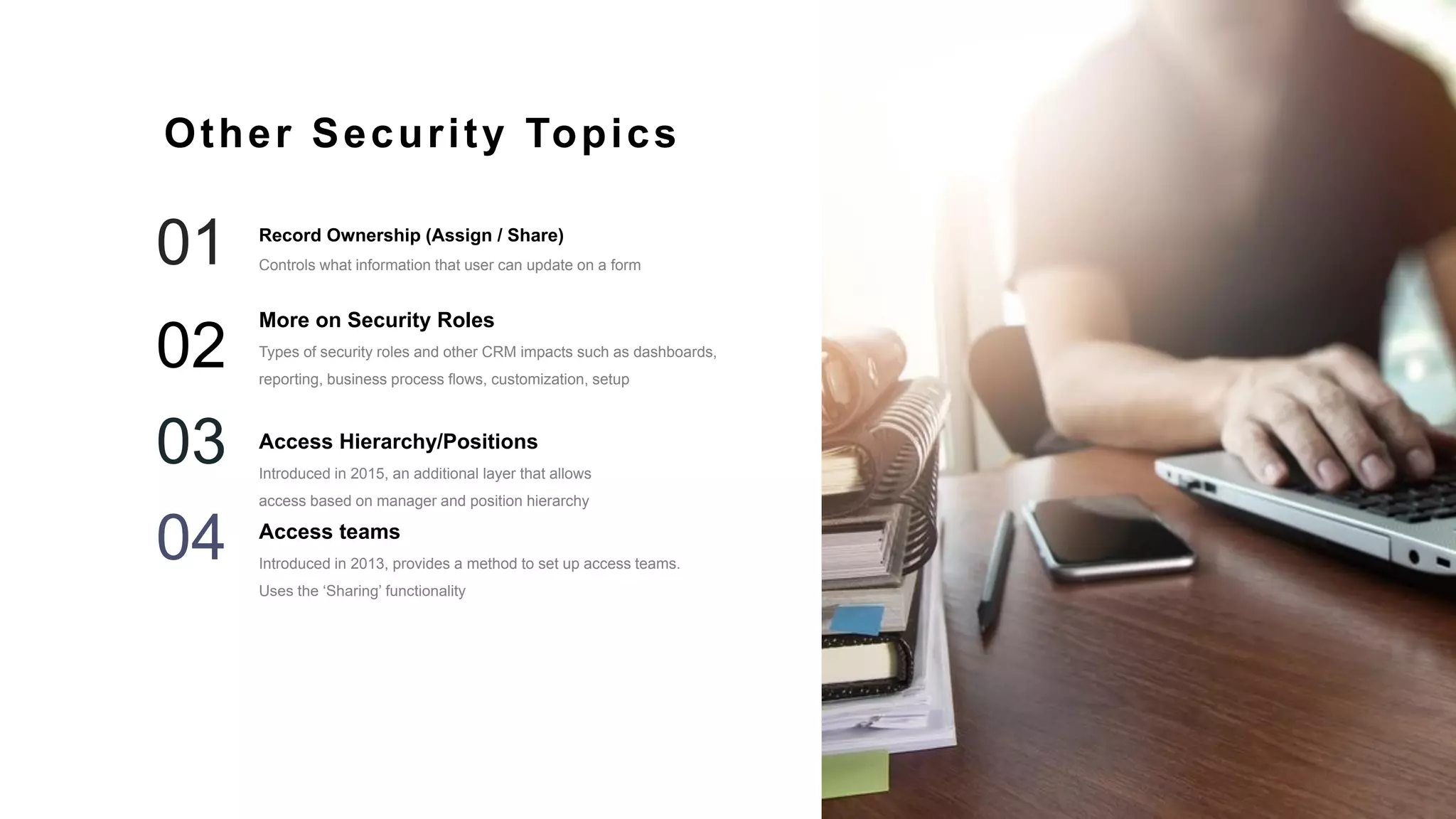 35
More on Security Roles
Types of security roles and other CRM impacts such as dashboards,
reporting, business process flows, customization, setup
02
Access Hierarchy/Positions
Introduced in 2015, an additional layer that allows
access based on manager and position hierarchy
03
Access teams
Introduced in 2013, provides a method to set up access teams.
Uses the ‘Sharing’ functionality
04
Other Security Topics
Record Ownership (Assign / Share)
Controls what information that user can update on a form01
 