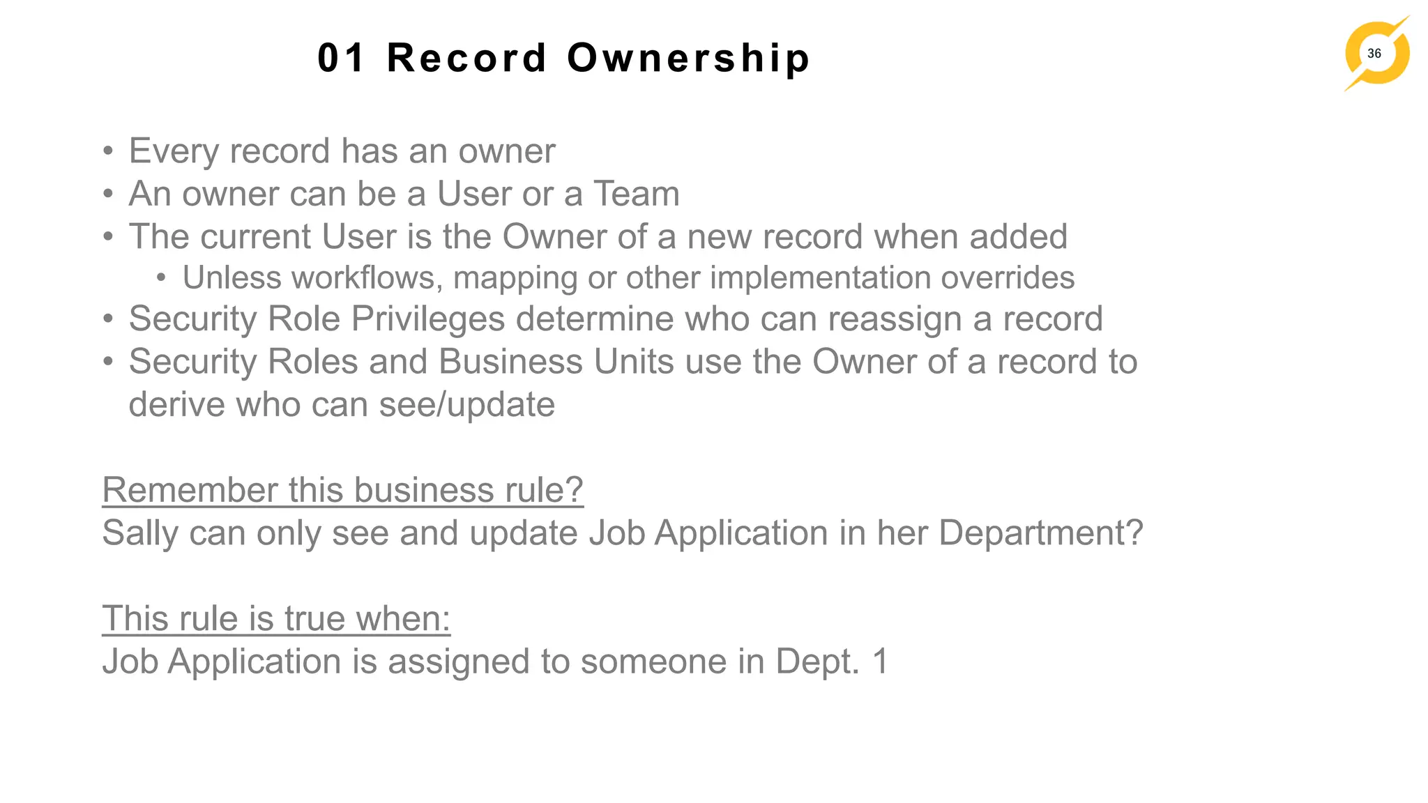 36
01 Record Ownership
• Every record has an owner
• An owner can be a User or a Team
• The current User is the Owner of a new record when added
• Unless workflows, mapping or other implementation overrides
• Security Role Privileges determine who can reassign a record
• Security Roles and Business Units use the Owner of a record to
derive who can see/update
Remember this business rule?
Sally can only see and update Job Application in her Department?
This rule is true when:
Job Application is assigned to someone in Dept. 1
 