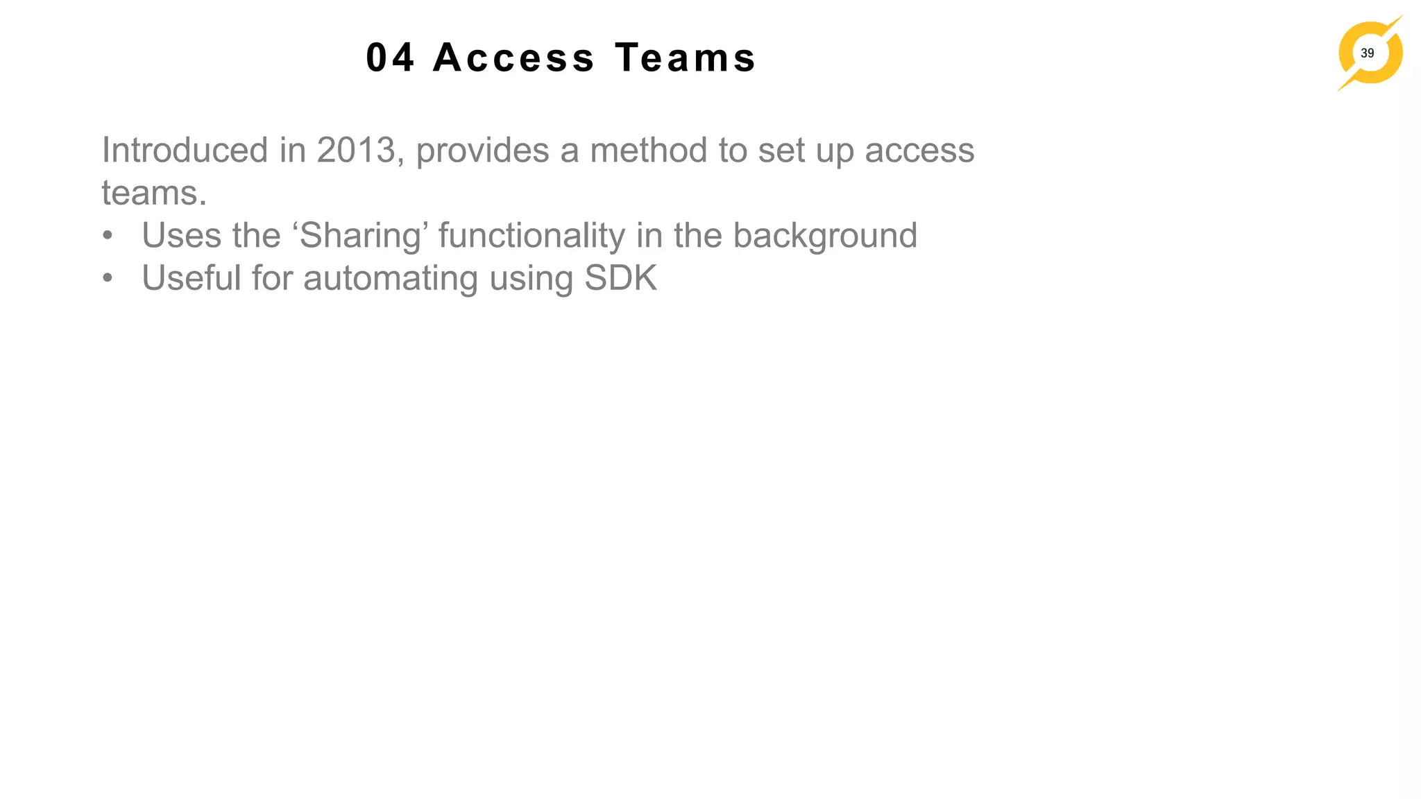 39
04 Access Teams
Introduced in 2013, provides a method to set up access
teams.
• Uses the ‘Sharing’ functionality in the background
• Useful for automating using SDK
 