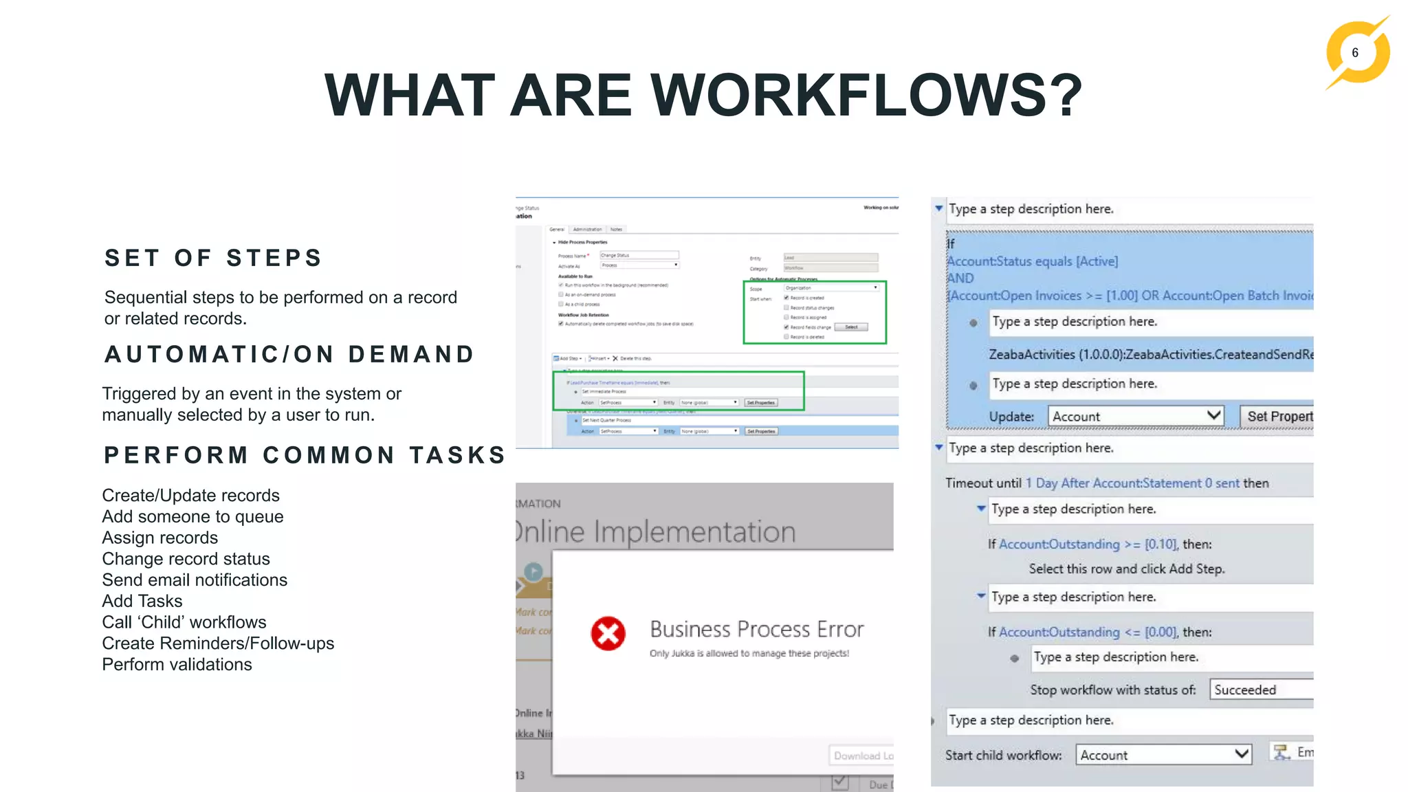 6
WHAT ARE WORKFLOWS?
S E T O F S T E P S
Sequential steps to be performed on a record
or related records.
P E R F O R M C O M M O N TA S K S
Create/Update records
Add someone to queue
Assign records
Change record status
Send email notifications
Add Tasks
Call ‘Child’ workflows
Create Reminders/Follow-ups
Perform validations
A U T O M AT I C / O N D E M A N D
Triggered by an event in the system or
manually selected by a user to run.
 