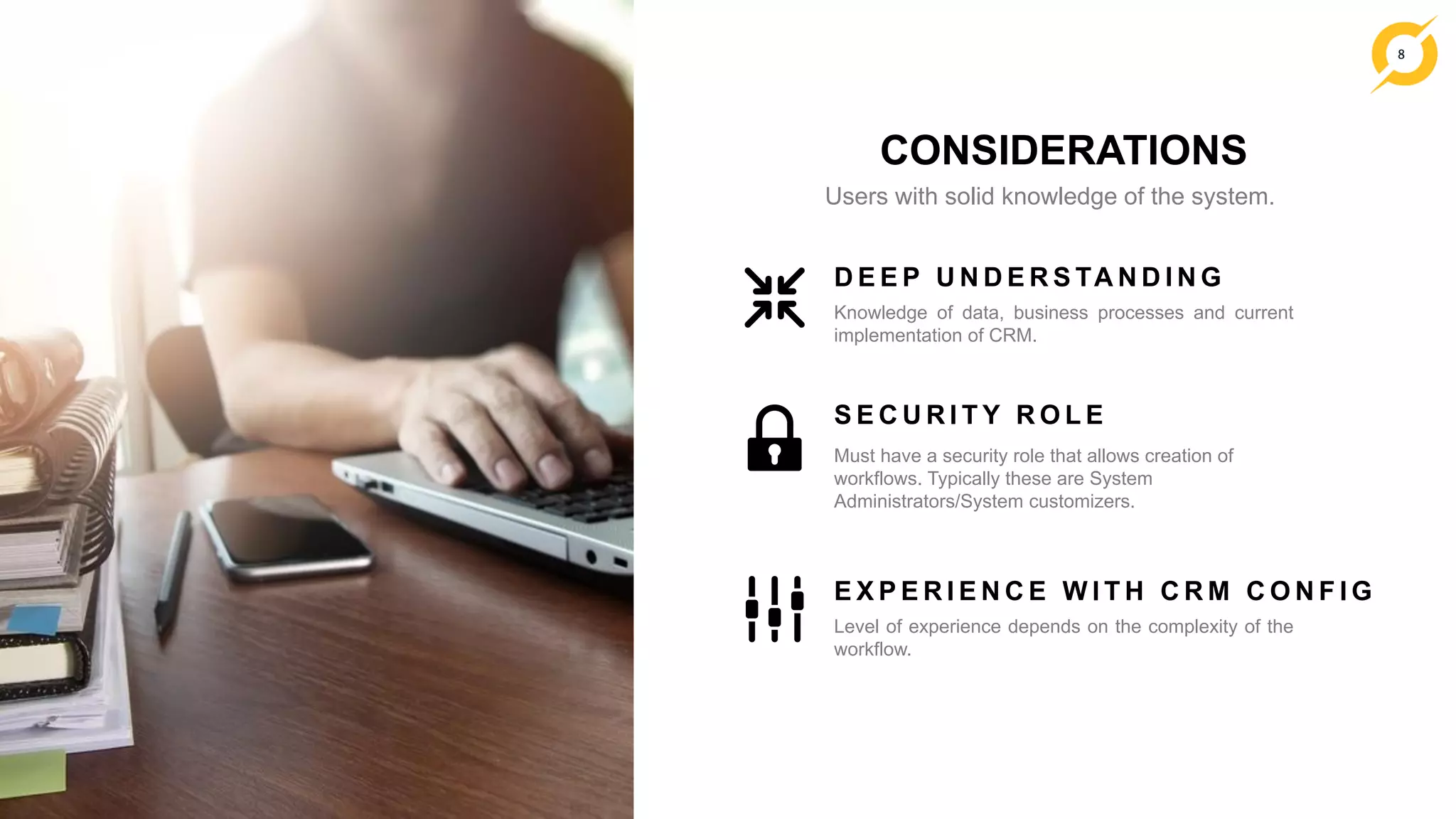 8
CONSIDERATIONS
Users with solid knowledge of the system.
Knowledge of data, business processes and current
implementation of CRM.
D E E P U N D E R S TA N D I N G
Must have a security role that allows creation of
workflows. Typically these are System
Administrators/System customizers.
S E C U R I T Y R O L E
Level of experience depends on the complexity of the
workflow.
E X P E R I E N C E W I T H C R M C O N F I G
 