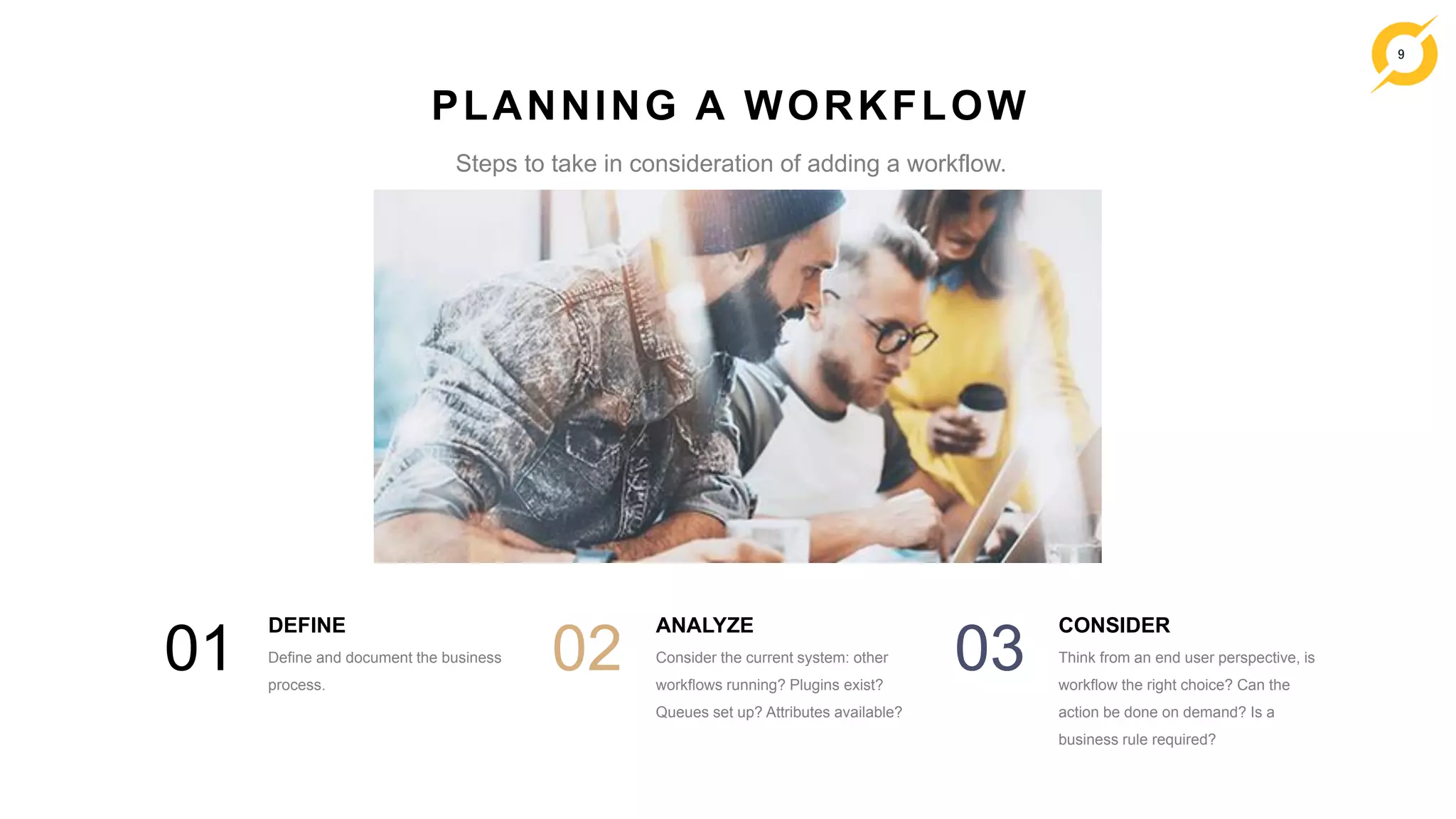 9
DEFINE
Define and document the business
process.
01
ANALYZE
Consider the current system: other
workflows running? Plugins exist?
Queues set up? Attributes available?
02
CONSIDER
Think from an end user perspective, is
workflow the right choice? Can the
action be done on demand? Is a
business rule required?
03
PLANNING A WORKFLOW
Steps to take in consideration of adding a workflow.
 
