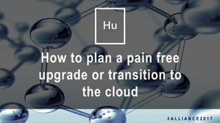 1
How to plan a pain free
upgrade or transition to
the cloud
# A L L I A N C E 2 0 1 7
 