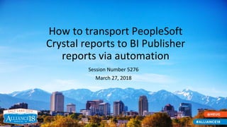 How to transport PeopleSoft
Crystal reports to BI Publisher
reports via automation
Session Number 5276
March 27, 2018
 