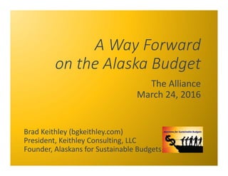 A Way Forward
on the Alaska Budget
The Alliance
March 24, 2016
Brad Keithley (bgkeithley.com)
President, Keithley Consulting, LLC
Founder, Alaskans for Sustainable Budgets
 