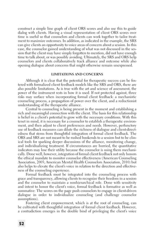 construct a simple line graph of client ORS scores and also use this to guide
dialog with clients. Having a visual representation of client ORS scores over
time is useful so that counselors and clients can work together to tailor treatment to maximize outcomes. In addition, as indicated in the example, the SRS
can give clients an opportunity to voice areas of concern about a session. In this
case, the counselor gained understanding of what was not discussed in the session that the client may have simply forgotten to mention, did not have enough
time to talk about, or was possibly avoiding. Ultimately, the SRS and ORS help
counselors and clients collaboratively track alliance and outcome while also
opening dialogue about concerns that might otherwise remain unexpressed.
Limitations and Concerns

Although it is clear that the potential for therapeutic success can be fostered with formalized client feedback models like the SRS and ORS, there are
also possible limitations. As is true with the art and science of assessment, the
power of the instrument rests in how it is used. If not protected against, three
risks may surface when incorporating formal client feedback: a mechanistic
counseling process, a propagation of power over the client, and a reductionist
understanding of the therapeutic alliance.
Central to counseling is being present in the moment and establishing a
rich and meaningful connection with the client. The basis for this relationship
is belief in a client’s potential to grow with the necessary conditions. With this
tenet in mind, it is necessary for a counselor to establish a therapeutic environment, and then adjust to client preferences and needs. However, perfunctory
use of feedback measures can dilute the richness of dialogue and client-directedness that stems from thoughtful integration of formal client feedback. The
ORS and SRS are not meant to be rushed bookends to a session but to be clinical tools for sparking deeper discussions of the alliance, monitoring change,
and individualizing treatment. If circumstances are hurried, the quantitative
indicators may lose their utility because the counselor is using them mechanically. Done well, however, integration of formal client feedback not only honors
the ethical mandate to monitor counselor effectiveness (American Counseling
Association, 2005; American Mental Health Counselors Association, 2010) but
also helps to elevate the client’s voice in relation to the direction and effectiveness of the counseling experience.
Formal feedback must be integrated into the counseling process with
grace and transparency, allowing clients to recognize their freedom in a session
and the counselor to maintain a nonhierarchical role. Done with sensitivity
and intent to honor the client’s voice, formal feedback is formative as well as
summative: The scores on the page push counselors to engage in client-driven
dialogue in order to individualize counseling (and challenge counselor
assumptions).
Fostering client empowerment, which is at the root of counseling, can
be cultivated with thoughtful integration of formal client feedback. However,
a contradiction emerges in the double bind of privileging the client’s voice

52

 