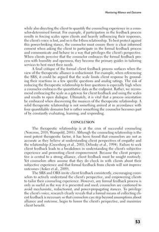 Monitoring Alliance and Outcome

while also directing the client to quantify the counseling experience in a counselor-determined format. For example, if participation in the feedback process
results in forcing scales upon clients and heavily influencing their responses,
the client’s voice is lost, and so is the I-thou relationship. To best protect against
this power-broking stance, the counselor must ensure there is clear informed
consent when asking the client to participate in the formal feedback process
and communicate and behave in a way that privileges the client’s perspective.
When clients perceive that the counselor embraces the formal feedback process with humility and openness, they become the primary guides in tailoring
services to best meet their needs.
A final critique of the formal client feedback process surfaces when the
view of the therapeutic alliance is reductionist. For example, when referencing
the SRS, it could be argued that the scale limits client response by grounding their reactions in a few specific questions and analog ratings. The risk of
reducing the therapeutic relationship to four questions is especially high when
a counselor embraces the quantitative data as the endpoint. Rather, we recommend embracing the scale as a gateway for client feedback and using the scales
and results to open dialogue. Ultimately, it is vital that a process orientation
be embraced when discovering the nuances of the therapeutic relationship. A
solid therapeutic relationship is not something arrived at in accordance with
four quantifiable domains but is rather something the counselor becomes part
of by constantly evaluating, learning, and responding.
Conclusion

The therapeutic relationship is at the crux of successful counseling
(Norcross, 2010; Wampold, 2001). Although the counseling relationship is the
most potent therapeutic factor, it has been found that counselors are not as
accurate as they believe at understanding client perspectives of empathy and
the relationship (Greenberg et al., 2001; Orlinsky et al., 1994). Failure to seek
client feedback leads to a breakdown in understanding the client’s subjective
experience and promoting client empowerment. Because the client perspective is central to a strong alliance, client feedback must be sought routinely.
Yet counselors often assume that they do check in with clients about their
subjective experience and that formal feedback from clients will not improve
outcomes (Anker et al., 2009).
The SRS and ORS invite client feedback consistently, encouraging counselors to actively understand the client’s perspective, and empowering clients
to tailor their counseling experience. However, any formal feedback process is
only as useful as the way it is presented and used; counselors are cautioned to
avoid mechanistic, reductionist, and power-propagating stances. To privilege
the client’s voice, research clearly reveals that a formal means of collecting client feedback is necessary so that counselors can step beyond assumptions about
alliance and outcome, begin to honor the client’s perspective, and maximize
client benefit.

53

 