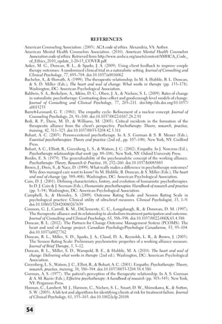 References
American Counseling Association. (2005). ACA code of ethics. Alexandria, VA: Author.
American Mental Health Counselors Association. (2010). American Mental Health Counselors
Association code of ethics. Retrieved from http://www.amhca.org/assets/content/AMHCA_Code_
of_Ethics_2010_update_1-20-13_COVER.pdf
Anker, M. G., Duncan, B. L., & Sparks, J. A. (2009). Using client feedback to improve couple
therapy outcomes: A randomized clinical trial in a naturalistic setting. Journal of Consulting and
Clinical Psychology, 77, 693–704. doi:10.1037/a0016062
Bachelor, A., & Horvath, A. (1999). The therapeutic relationship. In M. A. Hubble, B. L. Duncan,
& S. D. Miller (Eds.), The heart and soul of change: What works in therapy (pp. 133–178).
Washington, DC: American Psychological Association.
Baldwin, S. A., Berkeljon, A., Atkins, D. C., Olsen, J. A., & Nielsen, S. L. (2009). Rates of change
in naturalistic psychotherapy: Contrasting dose–effect and good-enough level models of change.
Journal of Consulting and Clinical Psychology, 77, 203–211. doi:http://dx.doi.org/10.1037/
a0015235
Barrett-Lennard, G. T. (1981). The empathy cycle: Refinement of a nuclear concept. Journal of
Counseling Psychology, 28, 91–100. doi:10.1037/0022-0167.28.2.91
Bedi, R. P., Davis, M. D., & Williams, M. (2005). Critical incidents in the formation of the
therapeutic alliance from the client’s perspective. Psychotherapy: Theory, research, practice,
training, 42, 311–323. doi:10.1037/0033-3204.42.3.311
Bohart, A. C. (2003). Person-centered psychotherapy. In A. S. Gurman & S. B. Messer (Eds.),
Essential psychotherapies: Theory and practice (2nd ed., pp. 107–148). New York, NY: Guilford
Press.
Bohart, A. C., Elliott, R., Greenberg, L. S., & Watson, J. C. (2002). Empathy. In J. Norcross (Ed.),
Psychotherapy relationships that work (pp. 89–108). New York, NY: Oxford University Press.
Bordin, E. S. (1979). The generalizability of the psychoanalytic concept of the working alliance.
Psychotherapy: Theory, Research & Practice, 16, 252–260. doi:10.1037/h0085885
Brown, J., Dreis, S., & Nace, D. (1999). What really makes a difference in psychotherapy outcomes?
Why does managed care want to know? In M. Hubble, B. Duncan, & S. Miller (Eds.), The heart
and soul of change (pp. 389–406). Washington, DC: American Psychological Association.
Cain, D. J. (2001). Defining characteristics, history, and evolution of humanistic psychotherapies.
In D. J. Cain & J. Seeman (Eds.), Humanistic psychotherapies: Handbook of research and practice
(pp. 3–54). Washington, DC: American Psychological Association.
Campbell, A., & Hemsley, S. (2009). Outcome Rating Scale and Session Rating Scale in
psychological practice: Clinical utility of ultra-brief measures. Clinical Psychologist, 13, 1–9.
doi:10.1080/1328420080267639
Connors, G. J., Carroll, K. M., DiClemente, C. C., Longabaugh, R., & Donovan, D. M. (1997).
The therapeutic alliance and its relationship to alcoholism treatment participation and outcome.
Journal of Consulting and Clinical Psychology, 65, 588–598. doi:10.1037/0022-006X.65.4.588
Duncan, B. L. (2012). The Partners for Change Outcome Management System (PCOMS): The
heart and soul of change project. Canadian Psychology/Psychologie Canadienne, 53, 93–104.
doi:10.1037/a0027762
Duncan, B. L., Miller, S. D., Sparks, J. A., Claud, D. A., Reynolds, L. R., & Brown, J. (2003).
The Session Rating Scale: Preliminary psychometric properties of a working alliance measure.
Journal of Brief Therapy, 3, 3–12.
Duncan, B. L., Miller, S. D., Wampold, B. E., & Hubble, M. A. (2010). The heart and soul of
change: Delivering what works in therapy (2nd ed.). Washington, DC: American Psychological
Association.
Greenberg, L. S., Watson, J. C., Elliot, R., & Bohart, A. C. (2001). Empathy. Psychotherapy: Theory,
research, practice, training, 38, 380–384. doi:10.1037/0033-3204.38.4.380
Gurman, A. S. (1977). The patient’s perception of the therapeutic relationship. In A. S. Gurman
& A. M. Razin (Eds.), Effective psychotherapy: A handbook of research (pp. 503–543). New York,
NY: Pergamon Press.
Hannan, C., Lambert, M. J., Harmon, C., Nielsen, S. L., Smart, D. W., Shimokawa, K., & Sutton,
S. W. (2005). A lab test and algorithms for identifying clients at risk for treatment failure. Journal
of Clinical Psychology, 61, 155–163. doi:10.1002/jclp.20108

54

 