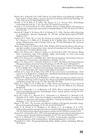 Monitoring Alliance and Outcome

Hatcher, R. L., & Barends, A. W. (1996). Patients’ view of the alliance in psychotherapy: Exploratory
factor analysis of three alliance measures. Journal of Consulting and Clinical Psychology, 64,
1326–1336. doi:10.1037/0022-006X.64.6.1326
Horvath, A. O., & Bedi, R. P. (2002). The alliance. In J. C. Norcross (Ed.), Psychotherapy
relationships that work (pp. 37–69). New York, NY: Oxford University Press.
Horvath, A. O., & Symonds, B. D. (1991). Relation between working alliance and outcome in
psychotherapy: A meta-analysis. Journal of Counseling Psychology, 38, 139–149. doi:10.1037/00220167.38.2.139
Howard, K. I., Kopta, S. M., Krause, M. S., & Orlinsky, D. E. (1986). The dose–effect relationship
in psychotherapy. American Psychologist, 41, 159–164. doi:http://dx.doi.org/10.1037/0003066X.41.2.159
Lambert, M. J. (2010). Yes, it is time for clinicians to routinely monitor treatment outcome. In
B. L. Duncan, S. D. Miller, B. E. Wampold, & M. A. Hubble (Eds.), The heart and soul of
change: Delivering what works in therapy (2nd ed., pp. 239–266).Washington, DC: American
Psychological Association.
Martin, D. J., Garske, J. P., & Davis, M. K. (2000). Relation of the therapeutic alliance with outcome
and other variables: A meta-analytic review. Journal of Consulting and Clinical Psychology, 68,
438–450. doi:10.1037/0022-006X.68.3.438
Miller, S. D., Duncan, B. L., Brown, J., Sparks, J. A., & Claud, D.A. (2003). The Outcome Rating
Scale: A preliminary study of the reliability, validity, and feasibility of a brief visual analog
measure. Journal of Brief Therapy, 2, 91–100.
Miller, S. D., Duncan, B. L., & Hubble, M.A. (2004). Beyond integration: The triumph of outcome
over process in clinical practice. Psychotherapy in Australia, 10, 2–19.
Miller, S. D., Duncan, B. L., Sorrell, R., & Brown, G. S. (2005). The Partners for Change Outcome
Management System. Journal of Clinical Psychology, 61, 199–208. doi:10.1002/jclp.20111
Norcross, J. C. (2010). The therapeutic relationship. In B. L. Duncan, S. D. Miller, B. E.Wampold,
& M. A. Hubble (Eds.), The heart and soul of change: Delivering what works in therapy (2nd ed.,
pp. 113–141).Washington, DC: American Psychological Association.
Orlinsky, D. E., Grawe, K., & Parks, B. K. (1994). Process and outcome in psychotherapy—Noch
einmal. In A. E. Bergin & S. L. Garfield (Eds.), Handbook of psychotherapy and behavior change
(4th ed., pp. 270–378). New York, NY: Wiley.
Orlinsky, D. E., Rønnestad, M. H., & Willutzki, U. (2004). Fifty years of process-outcome research:
Continuity and change. In M. J. Lambert (Ed.), Bergin and Garfield’s handbook of psychotherapy
and behavior change (5th ed., pp. 307–390). New York, NY: Wiley.
Raskin, N. J., Rogers, C. R., & Witty, M. C. (2008). Client-centered therapy. In R. J. Corsini &
D. Wedding (Eds.), Current Psychotherapies (8th ed., pp. 141–186). Belmont, CA: Thomson
Brooks/Cole.
Reese, R. J., Norsworthy, L. A., & Rowlands, S. R. (2009). Does a continuous feedback system
improve psychotherapy outcome? Psychotherapy: Theory, research, practice, training, 46, 418–
431. doi:10.1037/a0017901
Reese, R. J., Usher, E. L., Bowman, D. C., Norsworthy, L. A., Halstead, J. L., Rowlands, S. R.,
Chisholm, R. R. (2009). Using client feedback in psychotherapy training: An analysis of its
influence on supervision and counselor self-efficacy. Training and Education in Professional
Psychology, 3, 157–168. doi:10.1037/a0015673
Rogers, C. R. (1957). The necessary and sufficient conditions of therapeutic personality change.
Journal of Consulting Psychology, 21, 95–103. doi:10.1037/h0045357
Smith, G. R., Fischer, E. P., Nordquist, C. R., Mosley, C. L., & Ledbetter, N. S. (1997).
Implementing outcomes management systems in mental health settings. Psychiatric Services, 48,
364–368. Retrieved from http://search.proquest.com/docview/619384106?accountid=14593
Stewart, R. E., & Chambless, D. L. (2007). Does psychotherapy research inform treatment decisions
in private practice? Journal of Clinical Psychology, 63, 267–281. doi:10.1002/jclp.20347
Tyron, G. S., Blackwell, S. C., & Hammel, E. F. (2007). A meta-analytic examination of clienttherapist perspectives of the working alliance. Psychotherapy Research, 17, 629–642.
Wampold, B. E. (2001). The great psychotherapy debate: Models, methods, and findings. Mahwah,
NJ: Erlbaum.

55

 