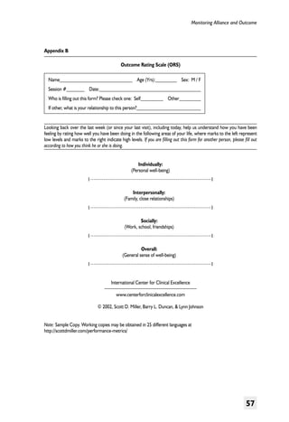 Monitoring Alliance and Outcome

Appendix B
Outcome Rating Scale (ORS)
Name                  Age (Yrs):	

  Sex: M / F

Session #     Date:	
Who is filling out this form? Please check one: Self      Other	
If other, what is your relationship to this person?	
Looking back over the last week (or since your last visit), including today, help us understand how you have been
feeling by rating how well you have been doing in the following areas of your life, where marks to the left represent
low levels and marks to the right indicate high levels. If you are filling out this form for another person, please fill out
according to how you think he or she is doing.
Individually:
(Personal well-being)
I	

I
Interpersonally:
(Family, close relationships)

I	

I
Socially:
(Work, school, friendships)

I	

I
Overall:
(General sense of well-being)

I	

I
International Center for Clinical Excellence
www.centerforclinicalexcellence.com
© 2002, Scott D. Miller, Barry L. Duncan, & Lynn Johnson

Note: Sample Copy. Working copies may be obtained in 25 different languages at
http://scottdmiller.com/performance-metrics/

57

 