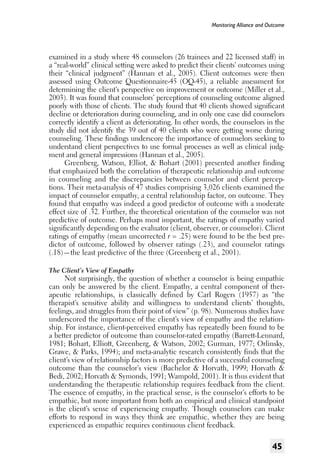 Monitoring Alliance and Outcome

examined in a study where 48 counselors (26 trainees and 22 licensed staff) in
a “real-world” clinical setting were asked to predict their clients’ outcomes using
their “clinical judgment” (Hannan et al., 2005). Client outcomes were then
assessed using Outcome Questionnaire-45 (OQ-45), a reliable assessment for
determining the client’s perspective on improvement or outcome (Miller et al.,
2003). It was found that counselors’ perceptions of counseling outcome aligned
poorly with those of clients. The study found that 40 clients showed significant
decline or deterioration during counseling, and in only one case did counselors
correctly identify a client as deteriorating. In other words, the counselors in the
study did not identify the 39 out of 40 clients who were getting worse during
counseling. These findings underscore the importance of counselors seeking to
understand client perspectives to use formal processes as well as clinical judgment and general impressions (Hannan et al., 2005).
Greenberg, Watson, Elliot, & Bohart (2001) presented another finding
that emphasized both the correlation of therapeutic relationship and outcome
in counseling and the discrepancies between counselor and client perceptions. Their meta-analysis of 47 studies comprising 3,026 clients examined the
impact of counselor empathy, a central relationship factor, on outcome. They
found that empathy was indeed a good predictor of outcome with a moderate
effect size of .32. Further, the theoretical orientation of the counselor was not
predictive of outcome. Perhaps most important, the ratings of empathy varied
significantly depending on the evaluator (client, observer, or counselor). Client
ratings of empathy (mean uncorrected r = .25) were found to be the best predictor of outcome, followed by observer ratings (.23), and counselor ratings
(.18)—the least predictive of the three (Greenberg et al., 2001).
The Client’s View of Empathy

Not surprisingly, the question of whether a counselor is being empathic
can only be answered by the client. Empathy, a central component of therapeutic relationships, is classically defined by Carl Rogers (1957) as “the
therapist’s sensitive ability and willingness to understand clients’ thoughts,
feelings, and struggles from their point of view” (p. 98). Numerous studies have
underscored the importance of the client’s view of empathy and the relationship. For instance, client-perceived empathy has repeatedly been found to be
a better predictor of outcome than counselor-rated empathy (Barrett-Lennard,
1981; Bohart, Elliott, Greenberg, & Watson, 2002; Gurman, 1977; Orlinsky,
Grawe, & Parks, 1994); and meta-analytic research consistently finds that the
client’s view of relationship factors is more predictive of a successful counseling
outcome than the counselor’s view (Bachelor & Horvath, 1999; Horvath &
Bedi, 2002; Horvath & Symonds, 1991; Wampold, 2001). It is thus evident that
understanding the therapeutic relationship requires feedback from the client.
The essence of empathy, in the practical sense, is the counselor’s efforts to be
empathic, but more important from both an empirical and clinical standpoint
is the client’s sense of experiencing empathy. Though counselors can make
efforts to respond in ways they think are empathic, whether they are being
experienced as empathic requires continuous client feedback.

45

 