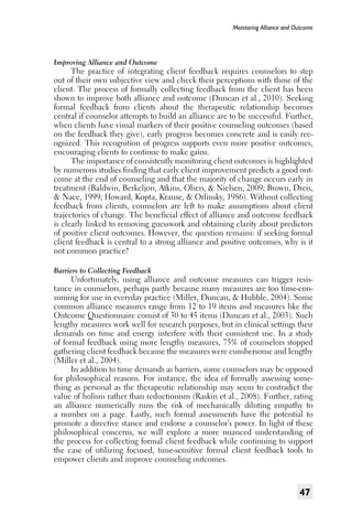 Monitoring Alliance and Outcome

Improving Alliance and Outcome

The practice of integrating client feedback requires counselors to step
out of their own subjective view and check their perceptions with those of the
client. The process of formally collecting feedback from the client has been
shown to improve both alliance and outcome (Duncan et al., 2010). Seeking
formal feedback from clients about the therapeutic relationship becomes
central if counselor attempts to build an alliance are to be successful. Further,
when clients have visual markers of their positive counseling outcomes (based
on the feedback they give), early progress becomes concrete and is easily recognized. This recognition of progress supports even more positive outcomes,
encouraging clients to continue to make gains.
The importance of consistently monitoring client outcomes is highlighted
by numerous studies finding that early client improvement predicts a good outcome at the end of counseling and that the majority of change occurs early in
treatment (Baldwin, Berkeljon, Atkins, Olsen, & Nielsen, 2009; Brown, Dreis,
& Nace, 1999; Howard, Kopta, Krause, & Orlinsky, 1986). Without collecting
feedback from clients, counselors are left to make assumptions about client
trajectories of change. The beneficial effect of alliance and outcome feedback
is clearly linked to removing guesswork and obtaining clarity about predictors
of positive client outcomes. However, the question remains: if seeking formal
client feedback is central to a strong alliance and positive outcomes, why is it
not common practice?
Barriers to Collecting Feedback

Unfortunately, using alliance and outcome measures can trigger resistance in counselors, perhaps partly because many measures are too time-consuming for use in everyday practice (Miller, Duncan, & Hubble, 2004). Some
common alliance measures range from 12 to 19 items and measures like the
Outcome Questionnaire consist of 30 to 45 items (Duncan et al., 2003). Such
lengthy measures work well for research purposes, but in clinical settings their
demands on time and energy interfere with their consistent use. In a study
of formal feedback using more lengthy measures, 75% of counselors stopped
gathering client feedback because the measures were cumbersome and lengthy
(Miller et al., 2004).
In addition to time demands as barriers, some counselors may be opposed
for philosophical reasons. For instance, the idea of formally assessing something as personal as the therapeutic relationship may seem to contradict the
value of holism rather than reductionism (Raskin et al., 2008). Further, rating
an alliance numerically runs the risk of mechanically diluting empathy to
a number on a page. Lastly, such formal assessments have the potential to
promote a directive stance and endorse a counselor’s power. In light of these
philosophical concerns, we will explore a more nuanced understanding of
the process for collecting formal client feedback while continuing to support
the case of utilizing focused, time-sensitive formal client feedback tools to
empower clients and improve counseling outcomes.

47

 