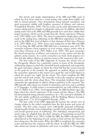 Monitoring Alliance and Outcome

The brevity and simple administration of the SRS and ORS, each of
which has four items rated on a visual analog scale, make them highly suitable to clinical practice. They demonstrate strong internal consistency and
good concurrent validity with lengthier measures of alliance and outcome
(Campbell & Hemsley, 2009). The two scales can be easily administered every
session, taking just two minutes to administer and score. In addition, ultra-brief
analog scales such as the SRS and ORS generally have more face validity than
longer measures, which can be remote from the client’s experience (Duncan
et al., 2003; Miller et al., 2003). The client is instructed to simply place a hash
mark on the analog lines, indicating via the SRS their experiences of alliance
and via the ORS their level of distress in four domains of their lives (Duncan
et al., 2003; Miller et al., 2003). Since each analog line on the SRS and ORS
is 10 cm long, the SRS and the ORS both have a maximum score of 40. The
counselor measures client responses at every session, using a metric ruler to
score them (Duncan et al., 2003; Miller et al., 2003). This gives counselors
the client’s perspective of alliance and outcome at every session and also the
patterns across sessions. As a result, counselors can track client progress over
time but also address alliance or outcome issues in the moment as they arise.
The four scales of the SRS (Appendix A) measure the client’s view of
the therapeutic alliance for a particular session in terms of the therapeutic
relationship (degree to which the client felt heard, understood, and respected);
the goals and topics (degree to which the client felt that the session focused
on the goals he or she wanted); the approach or method (degree to which
the counselor’s approach in the session was a good fit); and overall (degree to
which the session was “right” for the client). The client completes the SRS
near the end of each session. The counselor reviews the responses and opens
discussion with the client about them. This immediate feedback thus gives
counselors the opportunity to address alliance problems in the moment. The
SRS typically takes about one minute to administer and score and is available
in 25 languages. A child version is recommended for use with children aged
6 to 12 (Miller et al., 2004). Used appropriately, the SRS facilitates open dialogue about the client’s experience of the session and the alliance. The SRS
has demonstrated strong internal consistency (α = .88), test-retest reliability of
.64, and validity coefficient correlations with the Working Alliance Inventory
that range from .37 to .63 (Campbell & Hemsley, 2009).
The four scales of the ORS (Appendix B) measure the client’s view of
change relative to the initial complaint from the first session and across all
sessions. The four scales measure views individually (personal well-being);
interpersonally (family, close relationships); socially (work, school, friendships);
and overall (general sense of well-being). The individual, interpersonal, and
social scales are adapted from the three domains of functioning assessed by
the OQ-45.2 (Miller et al., 2003). Unlike the SRS, the ORS is designed to be
administered at the beginning of each session to find out how the client has
been doing since the last session. When the ORS is completed, the counselor
scores and discusses the responses with the client. As with the SRS, the ORS
takes about one minute to administer and score, is available in 25 languages

49

 